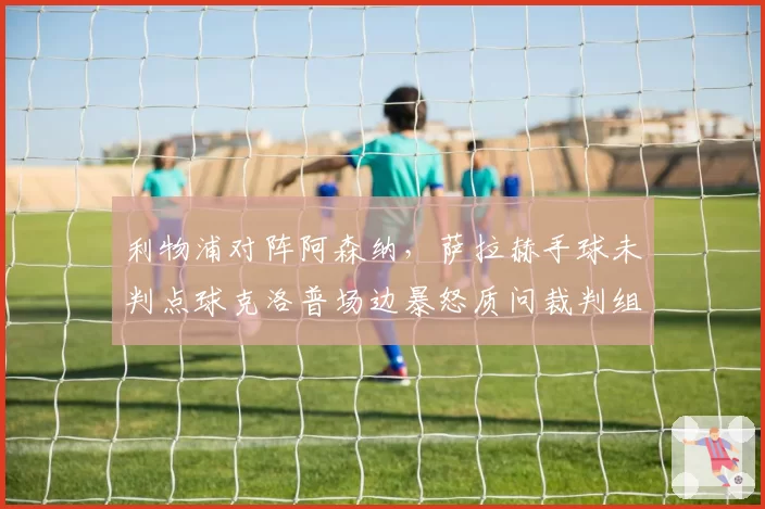 利物浦对阵阿森纳，萨拉赫手球未判点球克洛普场边暴怒质问裁判组？