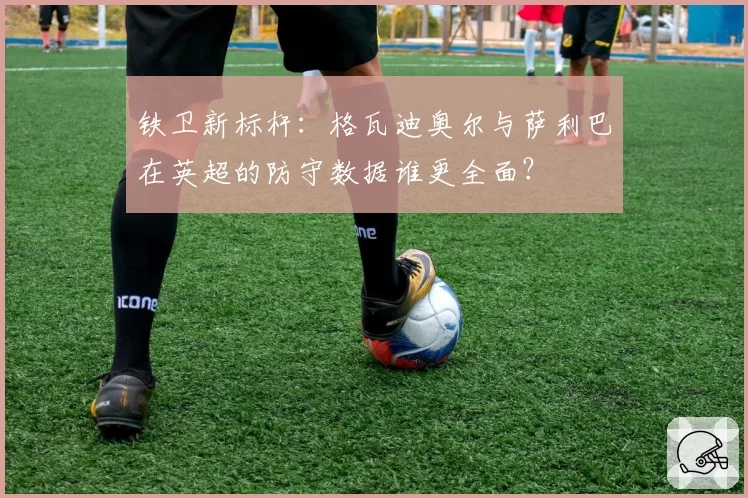 铁卫新标杆：格瓦迪奥尔与萨利巴在英超的防守数据谁更全面？