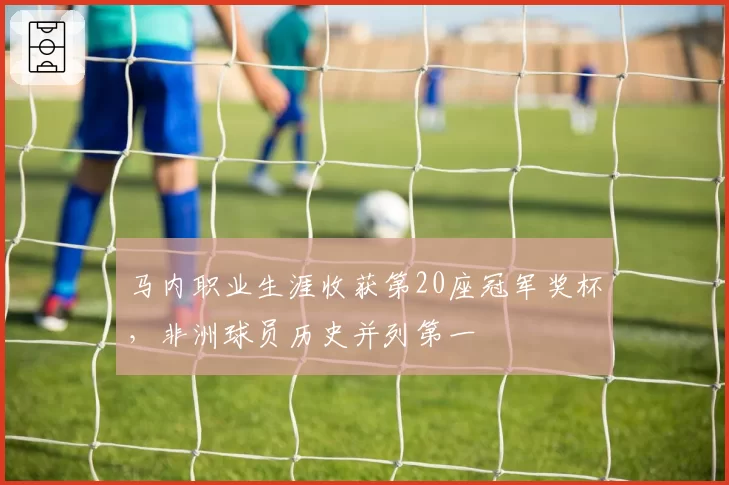 马内职业生涯收获第20座冠军奖杯,非洲球员历史并列第一