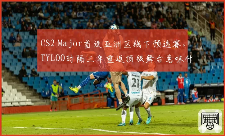 CS2 Major首设亚洲区线下预选赛,TYLOO时隔三年重返顶级舞台意味什么?