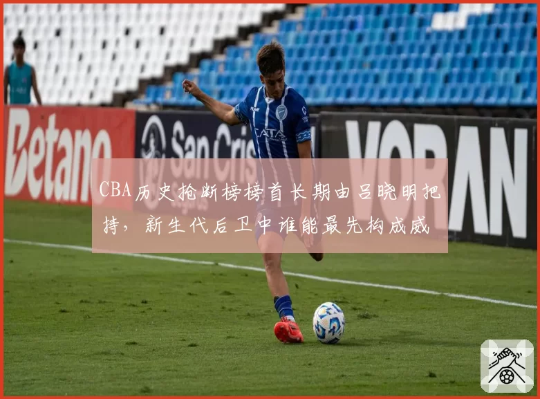 CBA历史抢断榜榜首长期由吕晓明把持，新生代后卫中谁能最先构成威胁？