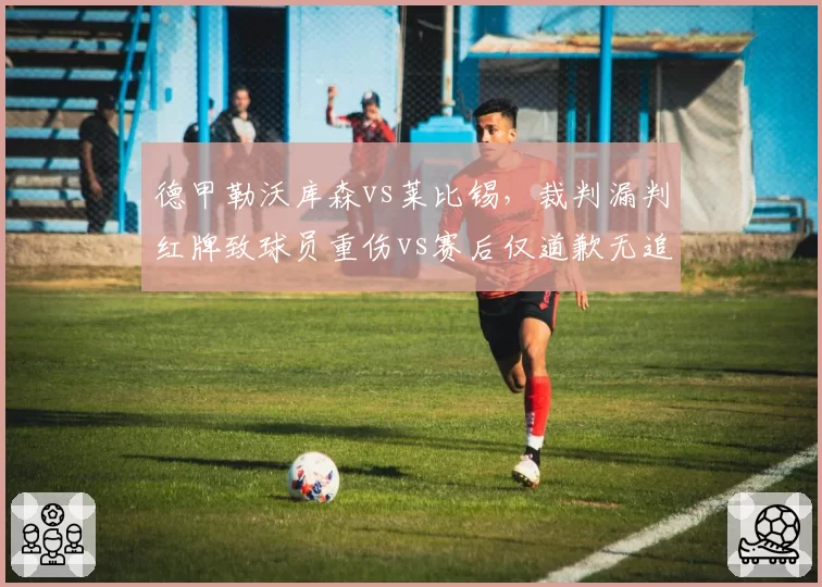 德甲勒沃库森vs莱比锡，裁判漏判红牌致球员重伤vs赛后仅道歉无追罚