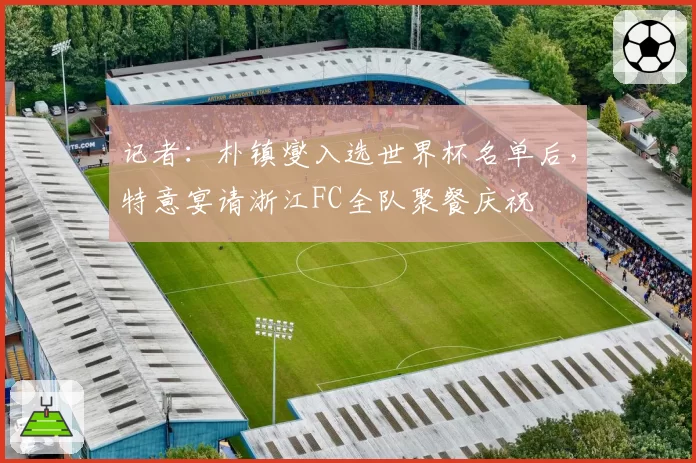 记者：朴镇燮入选世界杯名单后，特意宴请浙江FC全队聚餐庆祝