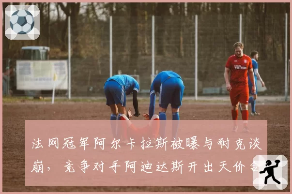 法网冠军阿尔卡拉斯被曝与耐克谈崩，竞争对手阿迪达斯开出天价合同