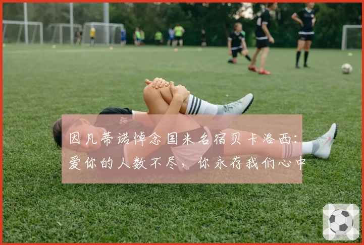 因凡蒂诺悼念国米名宿贝卡洛西:爱你的人数不尽,你永存我们心中