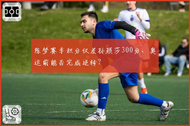 陈梦赛季积分仅差孙颖莎300分，奥运前能否完成逆转？