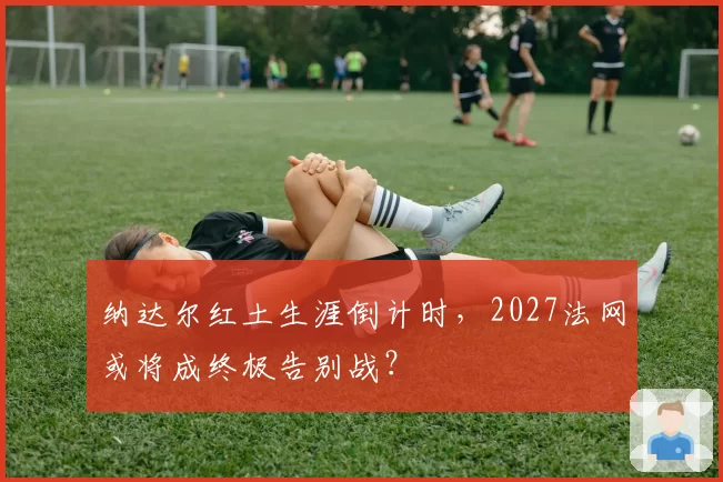 纳达尔红土生涯倒计时，2027法网或将成终极告别战？