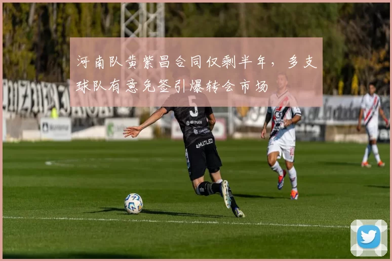 河南队黄紫昌合同仅剩半年，多支球队有意免签引爆转会市场