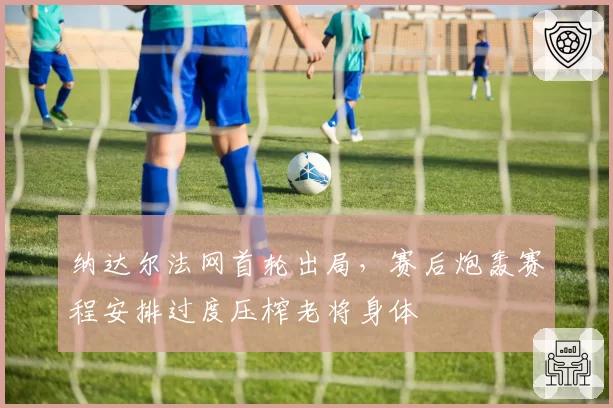 纳达尔法网首轮出局,赛后炮轰赛程安排过度压榨老将身体