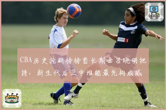 CBA历史抢断榜榜首长期由吕晓明把持,新生代后卫中谁能最先构成威胁?