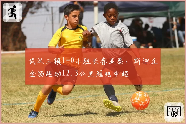 武汉三镇1-0小胜长春亚泰,斯坦丘全场跑动12.3公里冠绝中超