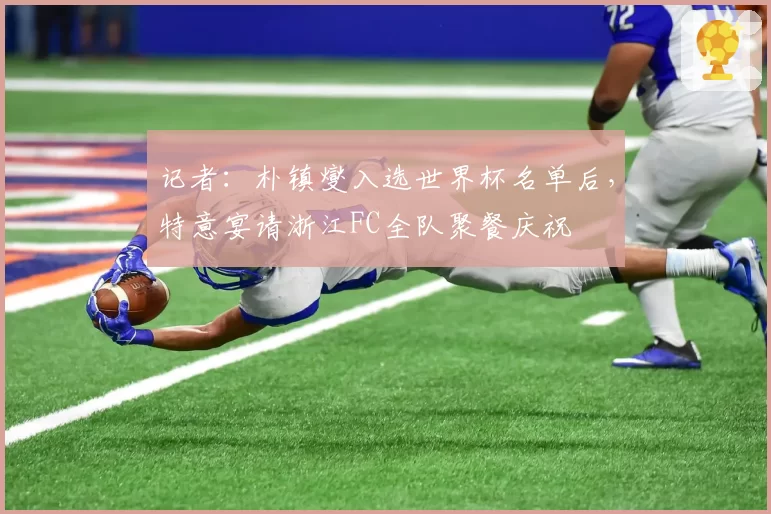 记者：朴镇燮入选世界杯名单后，特意宴请浙江FC全队聚餐庆祝