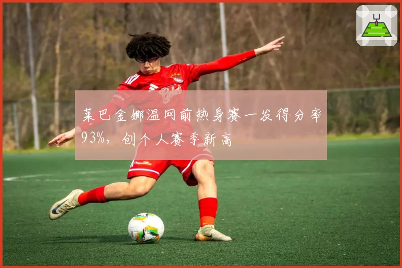 莱巴金娜温网前热身赛一发得分率93%,创个人赛季新高