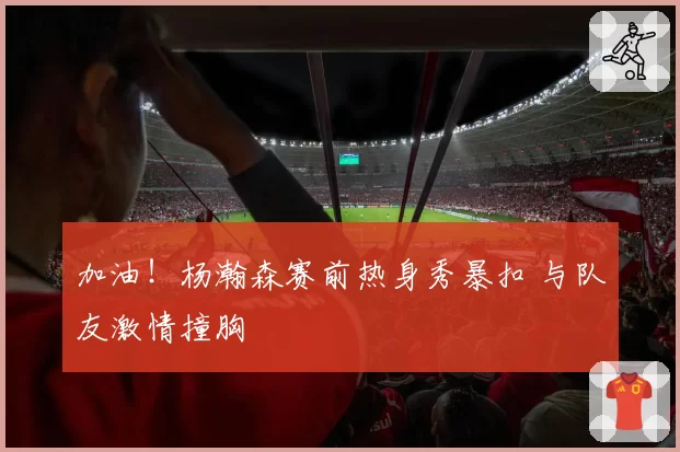加油!杨瀚森赛前热身秀暴扣 与队友激情撞胸