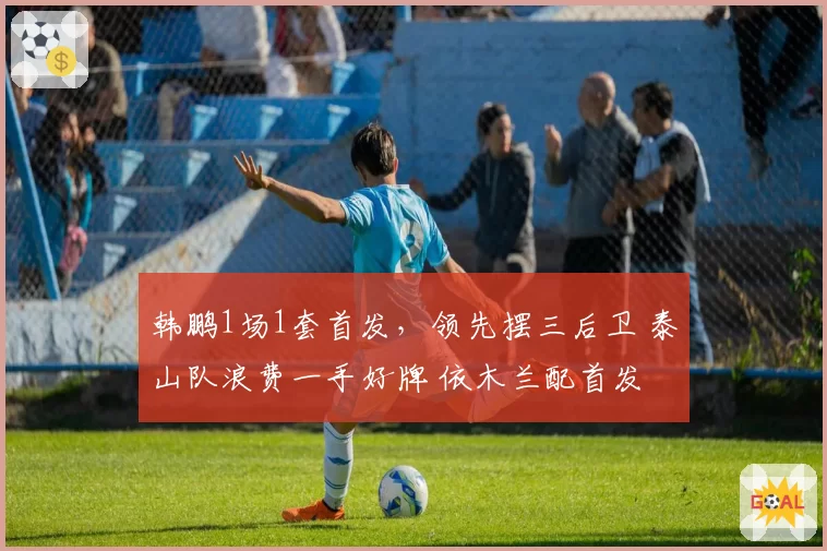 韩鹏1场1套首发，领先摆三后卫 泰山队浪费一手好牌 依木兰配首发
