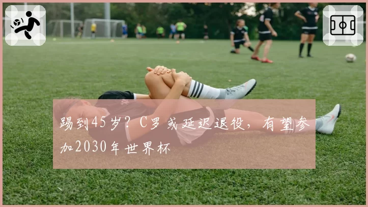 踢到45岁?C罗或延迟退役,有望参加2030年世界杯