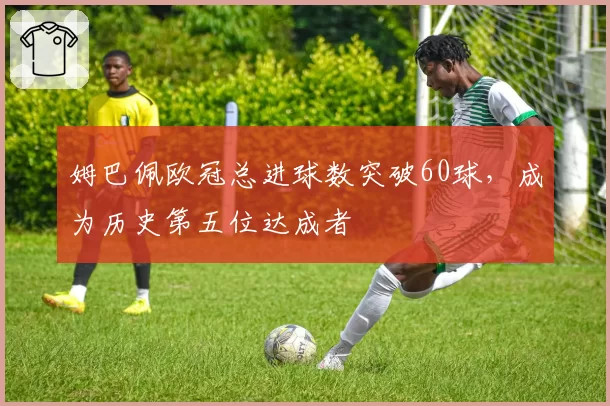 姆巴佩欧冠总进球数突破60球，成为历史第五位达成者