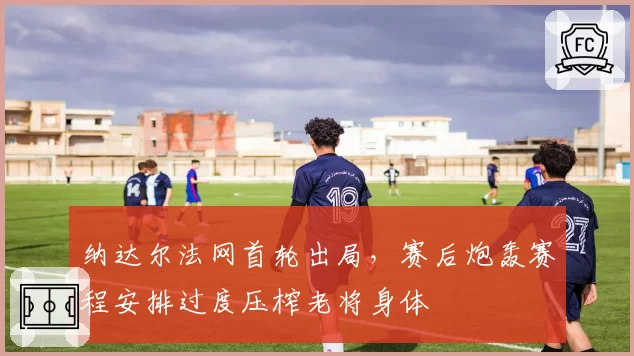 纳达尔法网首轮出局，赛后炮轰赛程安排过度压榨老将身体