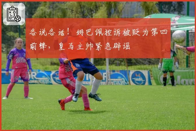 各说各话！姆巴佩控诉被贬为第四前锋，皇马主帅紧急辟谣