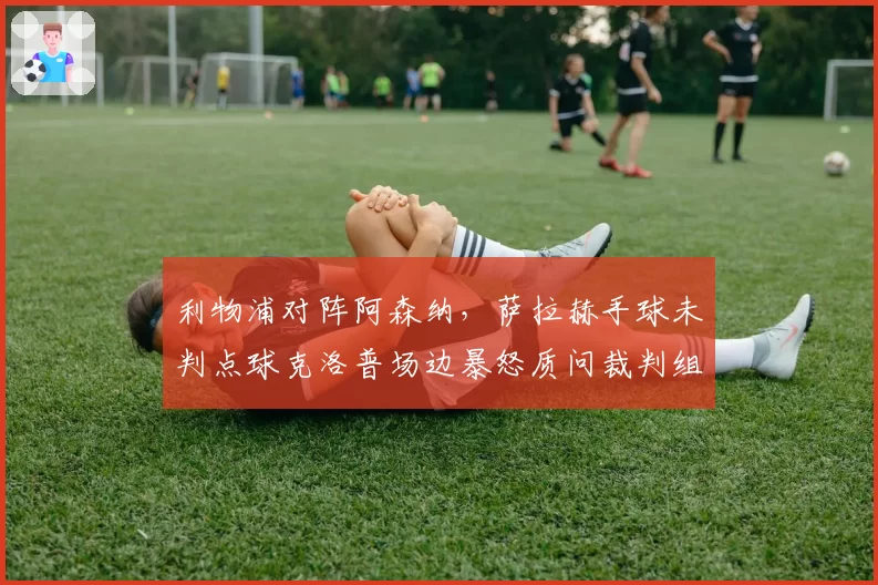 利物浦对阵阿森纳，萨拉赫手球未判点球克洛普场边暴怒质问裁判组？