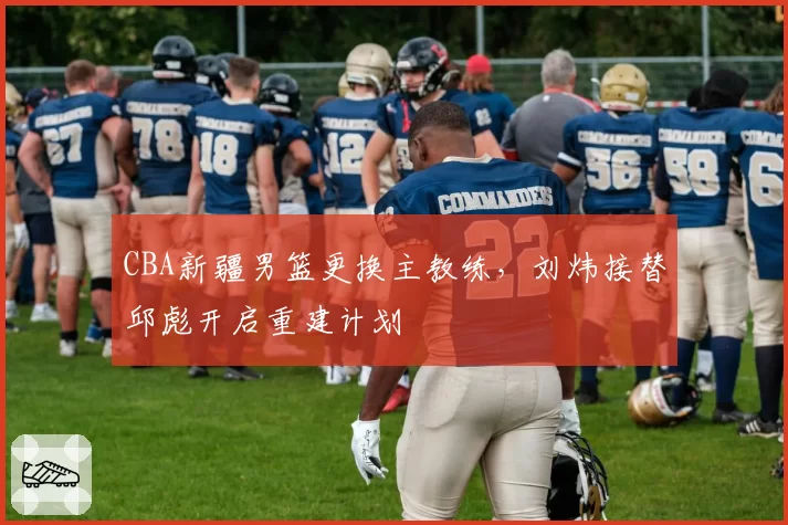 CBA新疆男篮更换主教练，刘炜接替邱彪开启重建计划