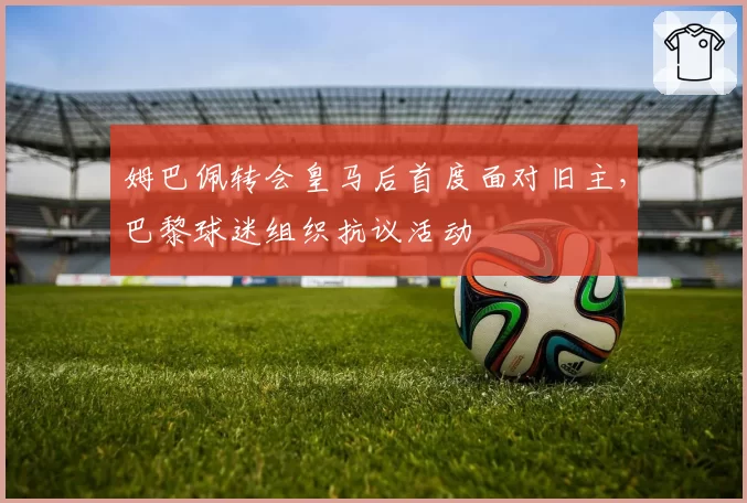 姆巴佩转会皇马后首度面对旧主，巴黎球迷组织抗议活动