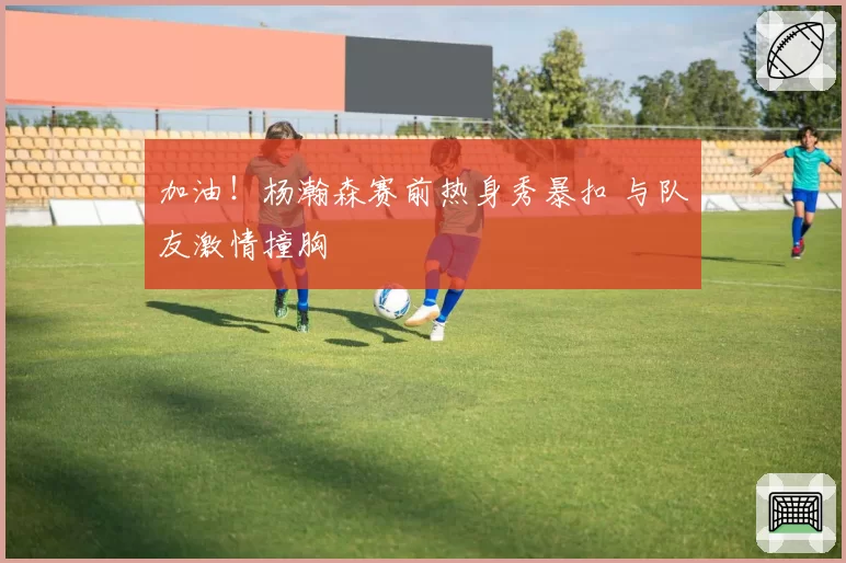 加油!杨瀚森赛前热身秀暴扣 与队友激情撞胸