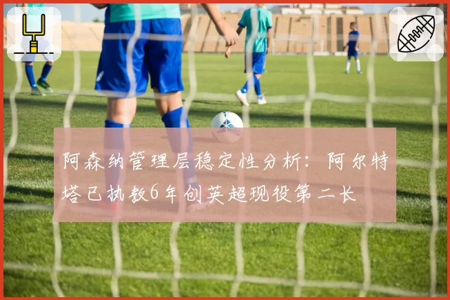 阿森纳管理层稳定性分析:阿尔特塔已执教6年创英超现役第二长