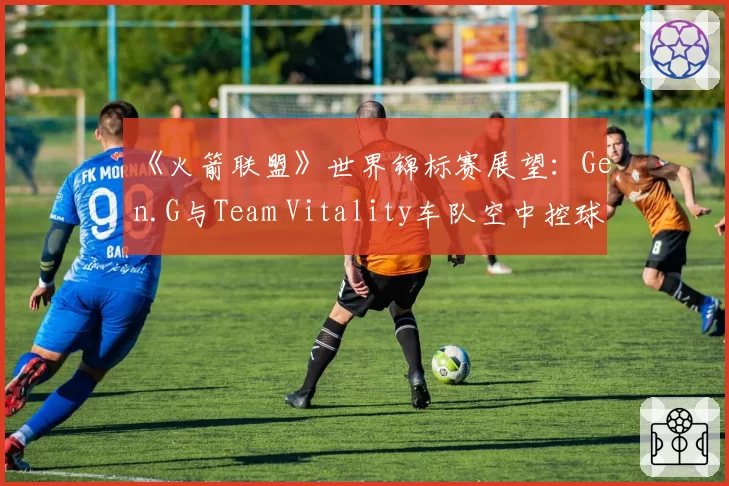 《火箭联盟》世界锦标赛展望：Gen.G与Team Vitality车队空中控球率数据PK
