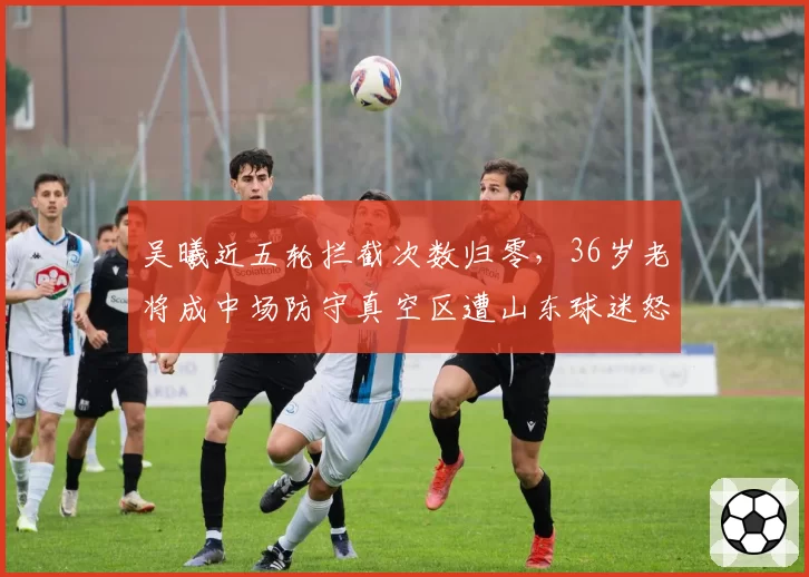 吴曦近五轮拦截次数归零，36岁老将成中场防守真空区遭山东球迷怒批