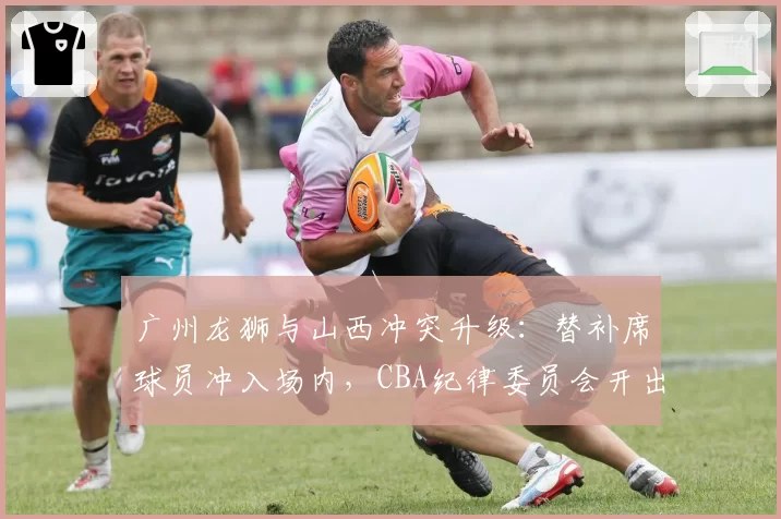 广州龙狮与山西冲突升级：替补席球员冲入场内，CBA纪律委员会开出8张罚单