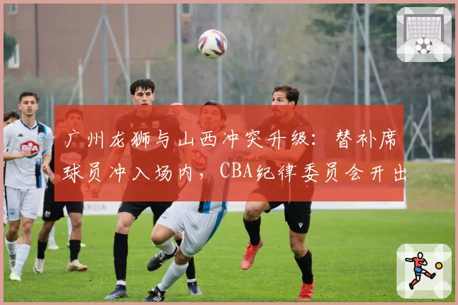 广州龙狮与山西冲突升级：替补席球员冲入场内，CBA纪律委员会开出8张罚单