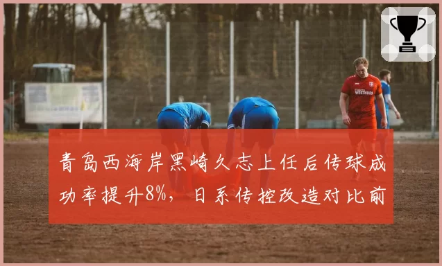 青岛西海岸黑崎久志上任后传球成功率提升8%,日系传控改造对比前任有何突破
