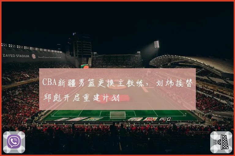 CBA新疆男篮更换主教练，刘炜接替邱彪开启重建计划