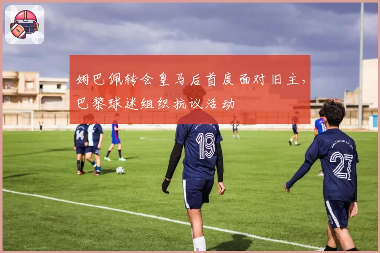 姆巴佩转会皇马后首度面对旧主，巴黎球迷组织抗议活动