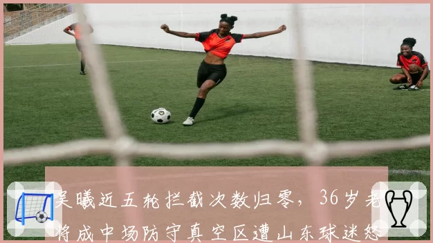 吴曦近五轮拦截次数归零，36岁老将成中场防守真空区遭山东球迷怒批