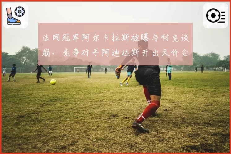 法网冠军阿尔卡拉斯被曝与耐克谈崩，竞争对手阿迪达斯开出天价合同