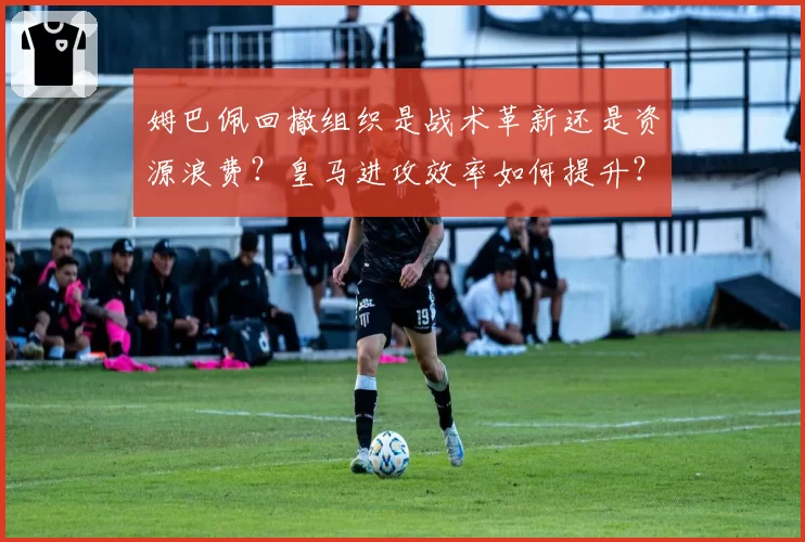姆巴佩回撤组织是战术革新还是资源浪费？皇马进攻效率如何提升？