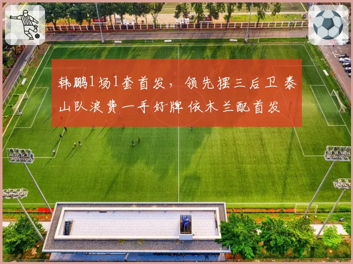 韩鹏1场1套首发，领先摆三后卫 泰山队浪费一手好牌 依木兰配首发