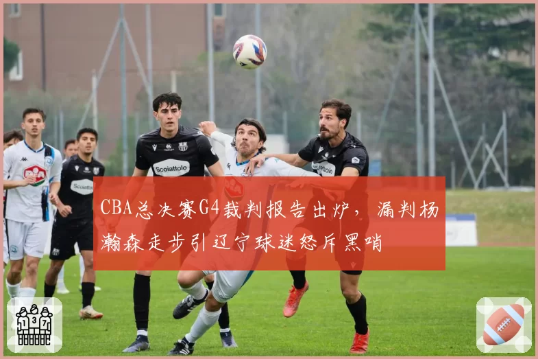 CBA总决赛G4裁判报告出炉,漏判杨瀚森走步引辽宁球迷怒斥黑哨