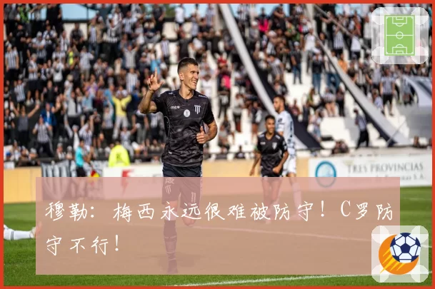 穆勒:梅西永远很难被防守!C罗防守不行!