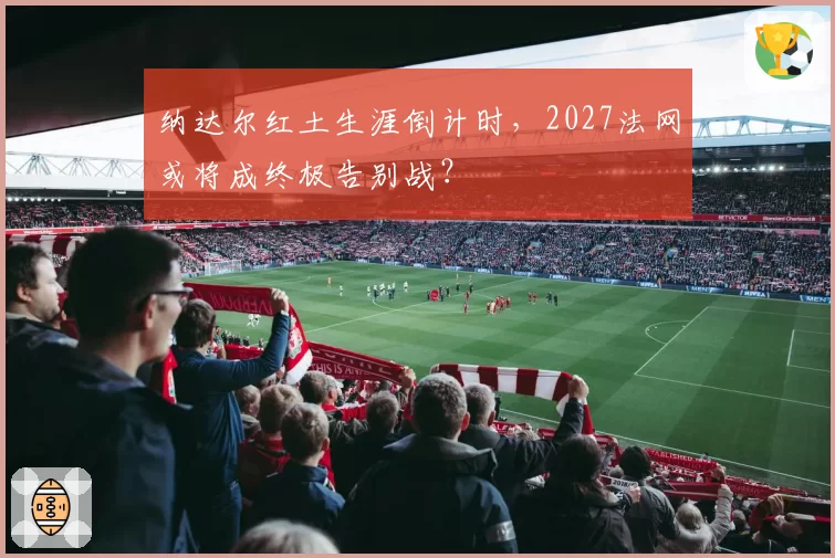 纳达尔红土生涯倒计时，2027法网或将成终极告别战？