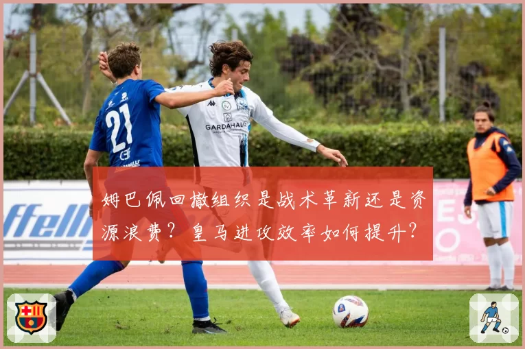 姆巴佩回撤组织是战术革新还是资源浪费？皇马进攻效率如何提升？