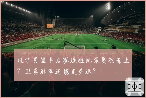 辽宁男篮季后赛连胜纪录戛然而止?卫冕冠军还能走多远?