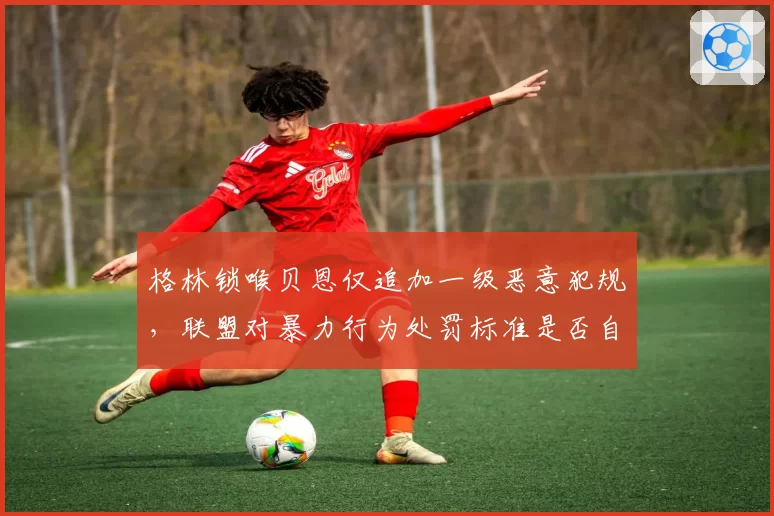 格林锁喉贝恩仅追加一级恶意犯规，联盟对暴力行为处罚标准是否自相矛盾？