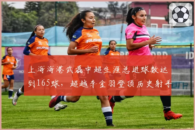 上海海港武磊中超生涯总进球数达到165球,超越李金羽登顶历史射手榜