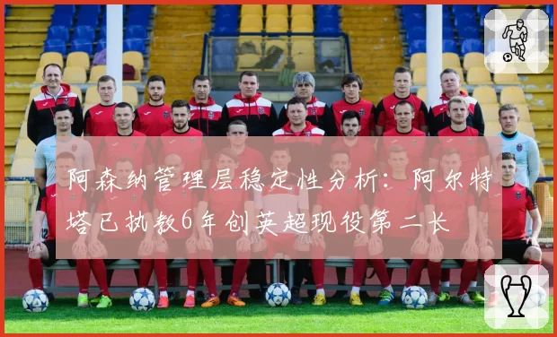 阿森纳管理层稳定性分析：阿尔特塔已执教6年创英超现役第二长