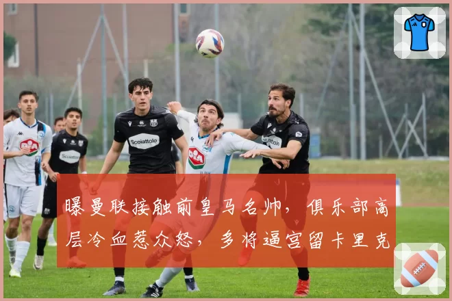 曝曼联接触前皇马名帅，俱乐部高层冷血惹众怒，多将逼宫留卡里克