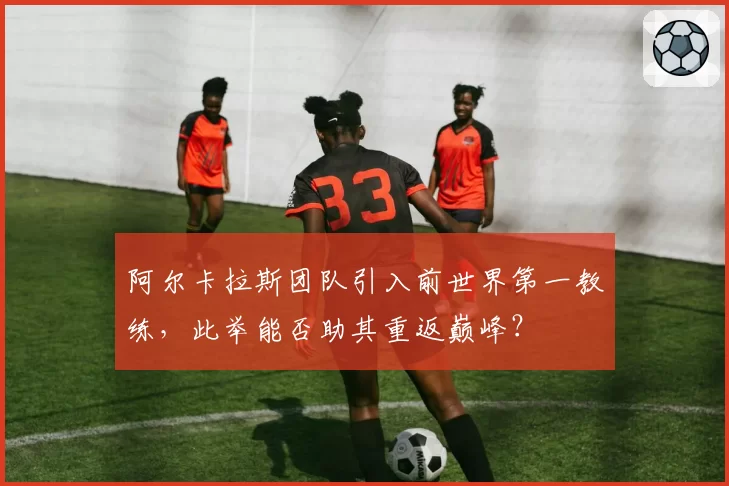 阿尔卡拉斯团队引入前世界第一教练，此举能否助其重返巅峰？