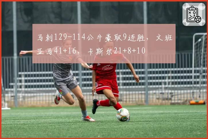 马刺129-114公牛豪取9连胜,文班亚马41+16,卡斯尔21+8+10